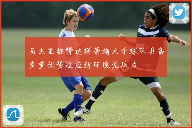 乌杰里称赞达斯蒂梅大学球队具备多重优势适应新环境无压力