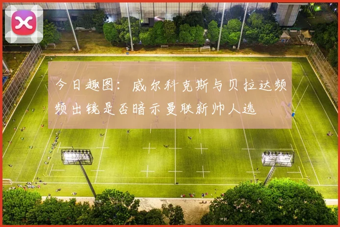 今日趣图：威尔科克斯与贝拉达频频出镜是否暗示曼联新帅人选