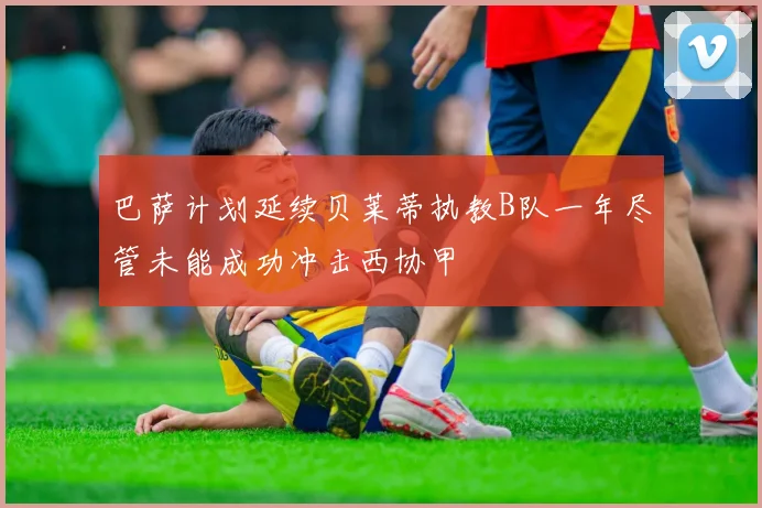 巴萨计划延续贝莱蒂执教B队一年尽管未能成功冲击西协甲