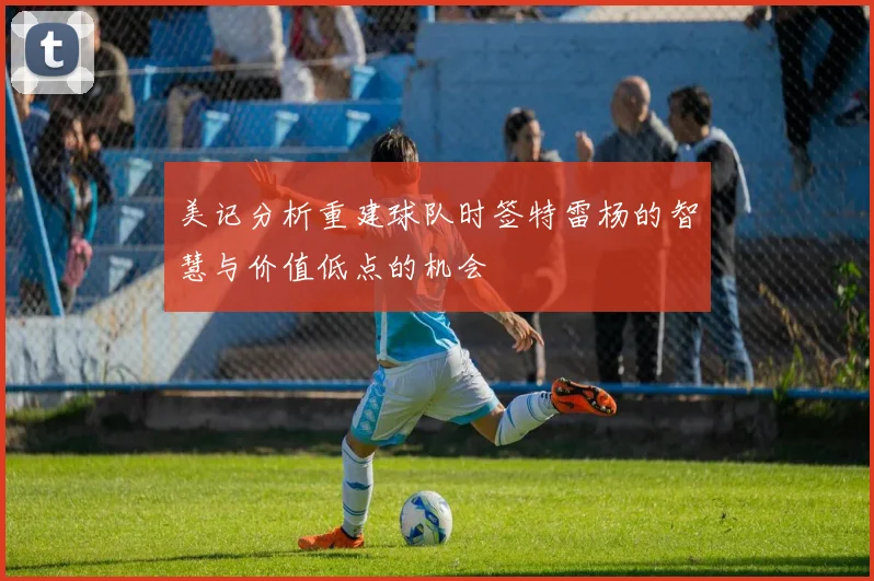 美记分析重建球队时签特雷杨的智慧与价值低点的机会