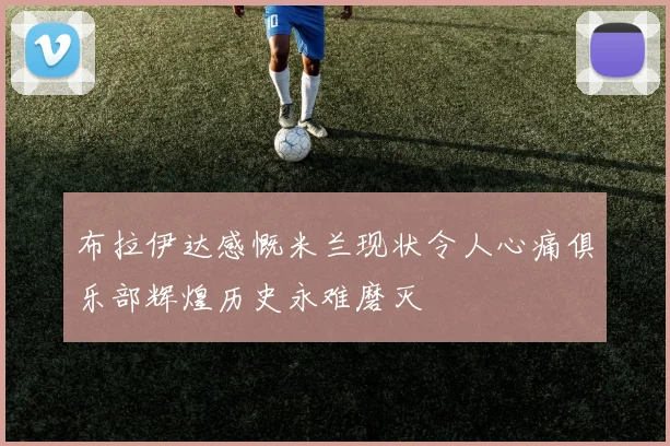 布拉伊达感慨米兰现状令人心痛俱乐部辉煌历史永难磨灭