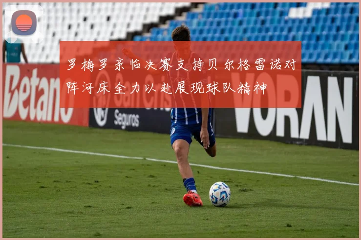 罗梅罗亲临决赛支持贝尔格雷诺对阵河床全力以赴展现球队精神