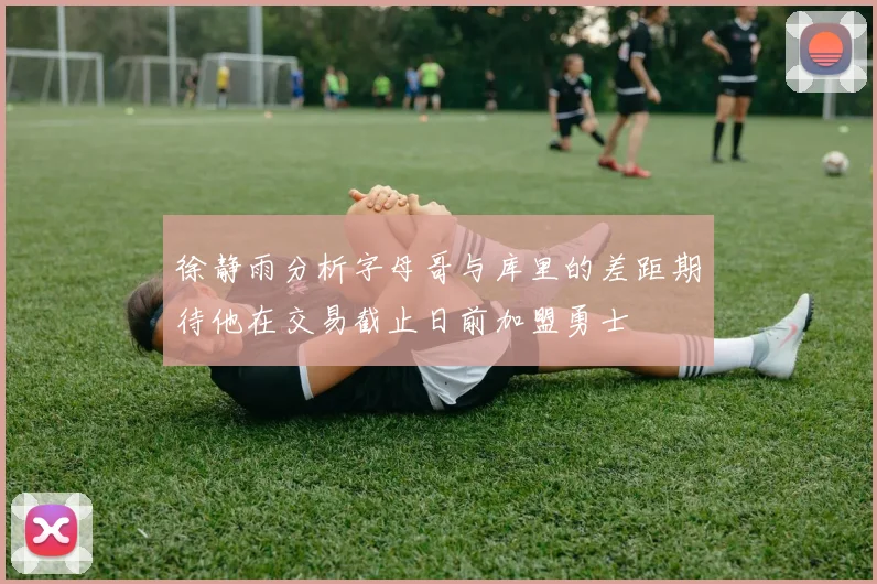 徐静雨分析字母哥与库里的差距期待他在交易截止日前加盟勇士
