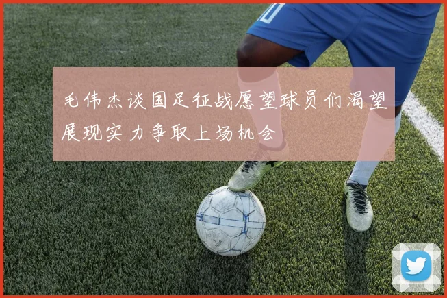 毛伟杰谈国足征战愿望球员们渴望展现实力争取上场机会