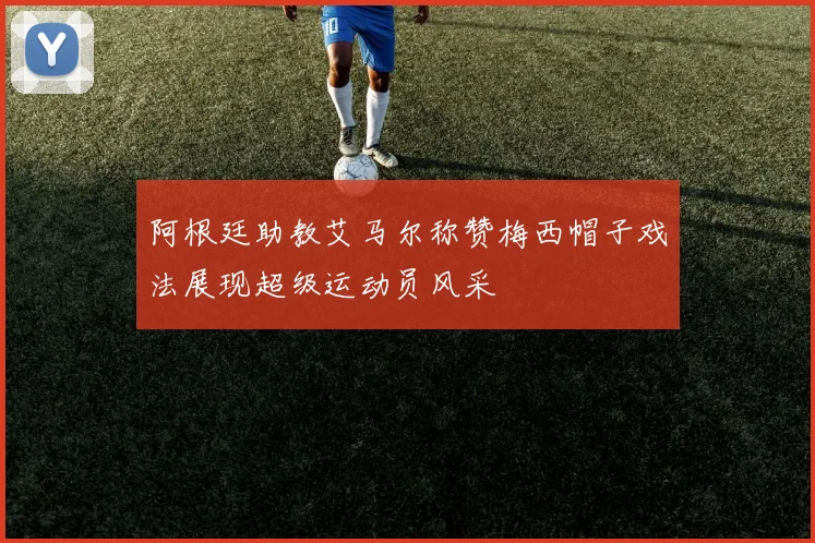 阿根廷助教艾马尔称赞梅西帽子戏法展现超级运动员风采