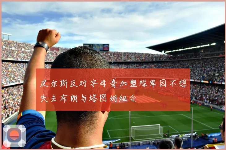 皮尔斯反对字母哥加盟绿军因不想失去布朗与塔图姆组合