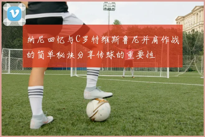 纳尼回忆与C罗特维斯鲁尼并肩作战的简单秘诀分享传球的重要性