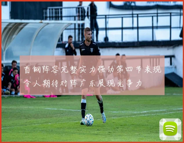 首钢阵容完整实力强劲第四节表现令人期待对阵广东展现竞争力