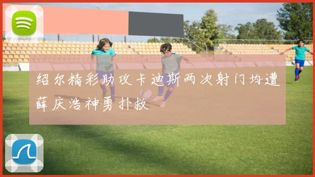绍尔精彩助攻卡迪斯两次射门均遭薛庆浩神勇扑救