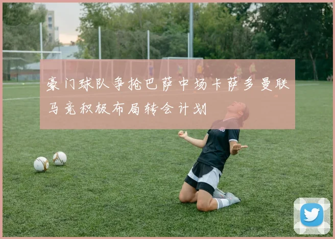 豪门球队争抢巴萨中场卡萨多曼联马竞积极布局转会计划