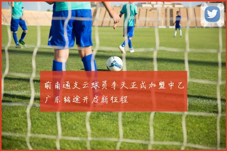前南通支云球员李天正式加盟中乙广东铭途开启新征程