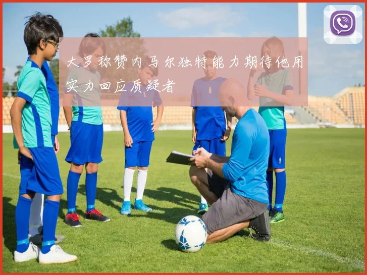 大罗称赞内马尔独特能力期待他用实力回应质疑者