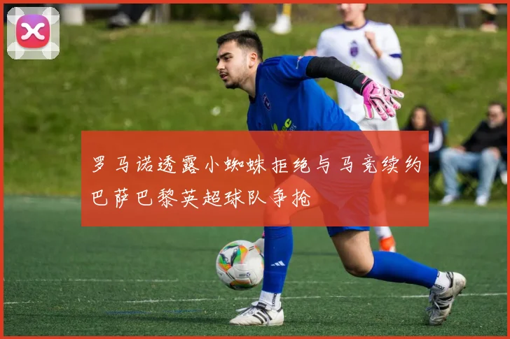 罗马诺透露小蜘蛛拒绝与马竞续约巴萨巴黎英超球队争抢