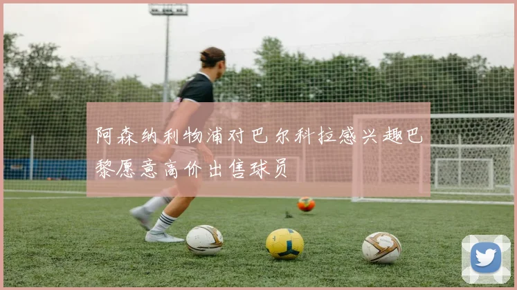 阿森纳利物浦对巴尔科拉感兴趣巴黎愿意高价出售球员