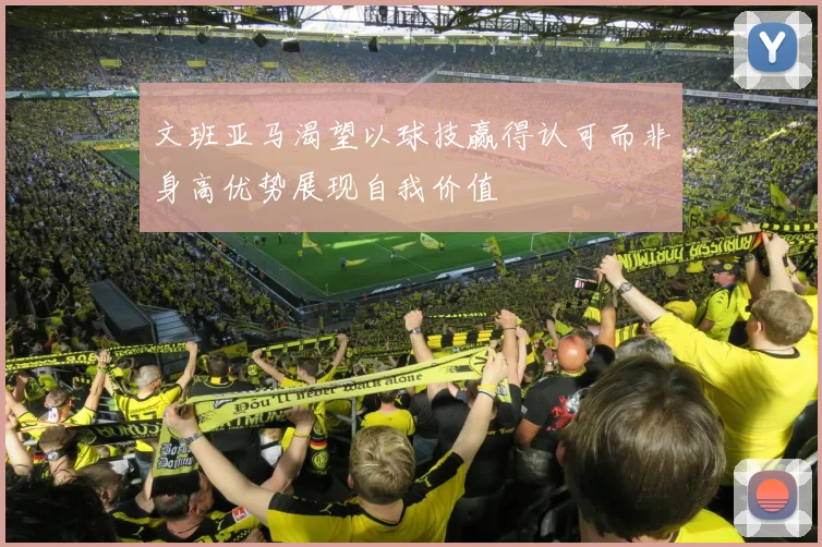 文班亚马渴望以球技赢得认可而非身高优势展现自我价值
