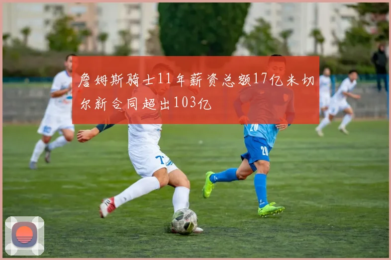 詹姆斯骑士11年薪资总额17亿米切尔新合同超出103亿