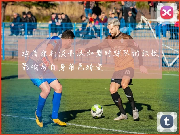 迪马尔科谈齐沃加盟对球队的积极影响与自身角色转变