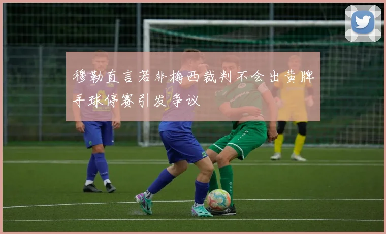 穆勒直言若非梅西裁判不会出黄牌手球停赛引发争议