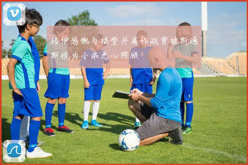 格伊感慨与福登并肩作战曾被斯通斯视为小弟悉心照顾