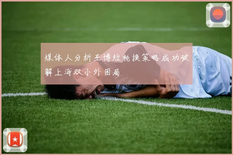 媒体人分析王博短轮换策略成功破解上海双小外困局