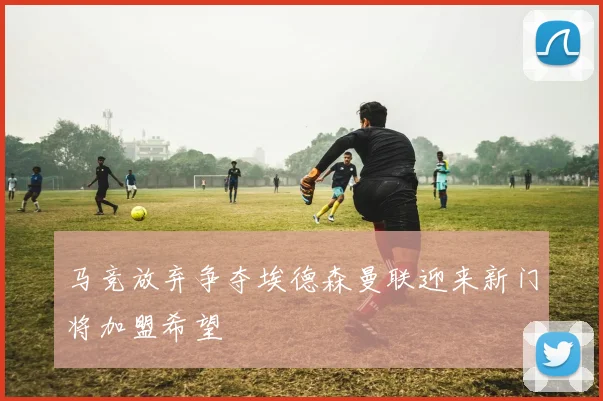 马竞放弃争夺埃德森曼联迎来新门将加盟希望