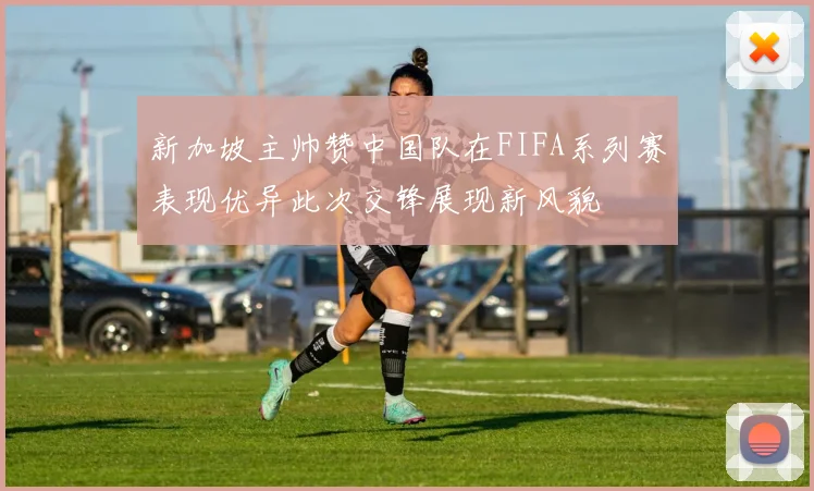新加坡主帅赞中国队在FIFA系列赛表现优异此次交锋展现新风貌