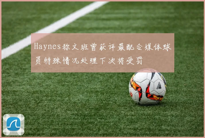 Haynes称文班曾获评最配合媒体球员特殊情况处理下次将受罚