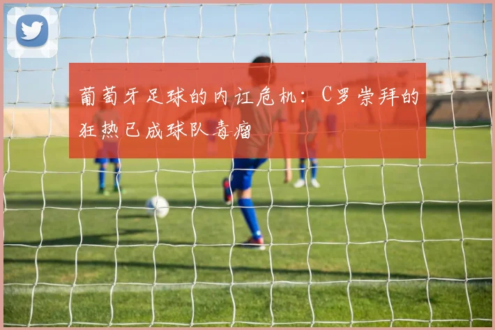 葡萄牙足球的内讧危机：C罗崇拜的狂热已成球队毒瘤