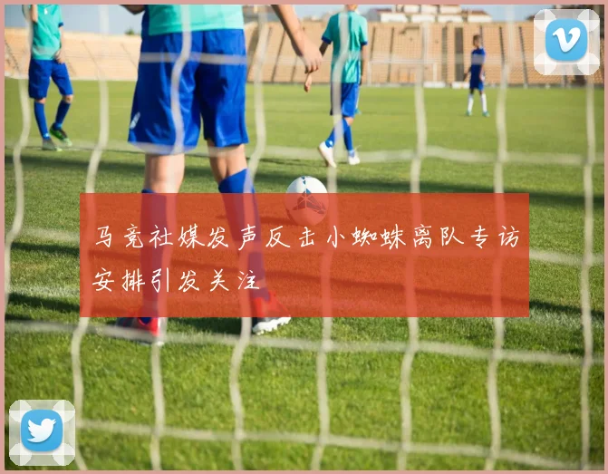 马竞社媒发声反击小蜘蛛离队专访安排引发关注