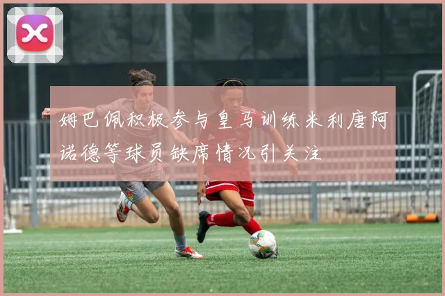 姆巴佩积极参与皇马训练米利唐阿诺德等球员缺席情况引关注