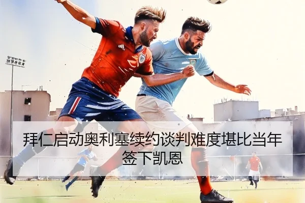 拜仁启动奥利塞续约谈判难度堪比当年签下凯恩 - ayx.com