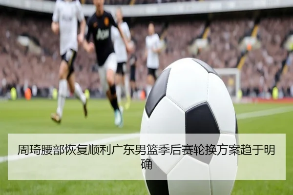 周琦腰部恢复顺利广东男篮季后赛轮换方案趋于明确 - ayx.com